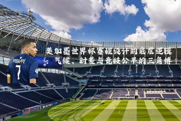 美加墨世界杯赛程设计的底层逻辑:气候、时差与竞技公平的三角博弈