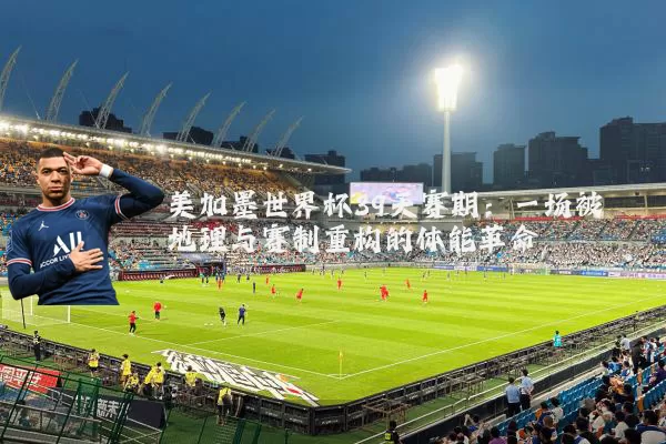 美加墨世界杯39天赛期：一场被地理与赛制重构的体能革命