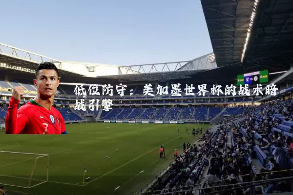 低位防守：美加墨世界杯的战术暗战引擎
