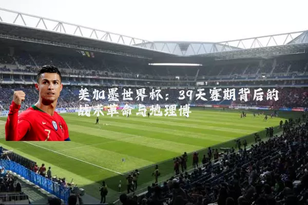 美加墨世界杯:39天赛期背后的战术革命与地理博弈