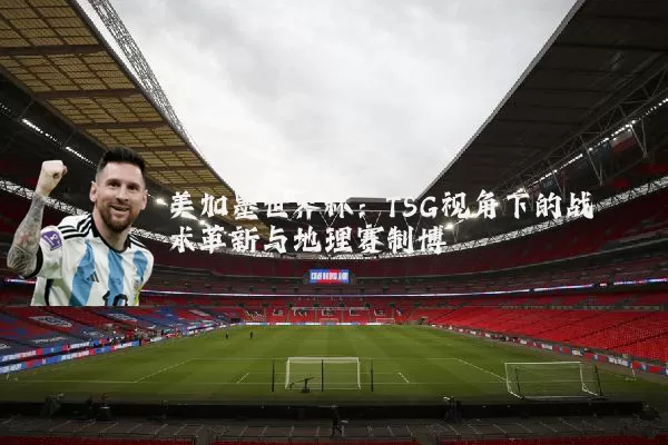 美加墨世界杯:TSG视角下的战术革新与地理赛制博弈