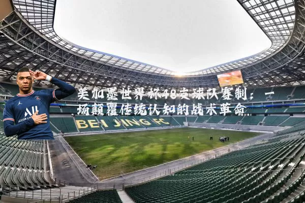 美加墨世界杯48支球队赛制：一场颠覆传统认知的战术革命